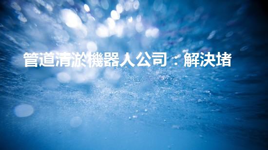 管道清淤機器人公司：解決堵塞難題，暢通無憂！